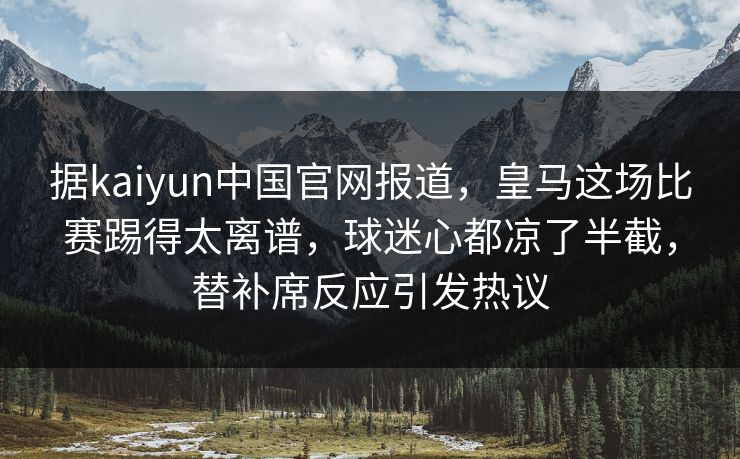 据kaiyun中国官网报道，皇马这场比赛踢得太离谱，球迷心都凉了半截，替补席反应引发热议