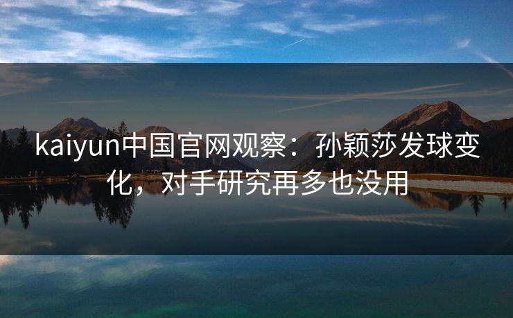 kaiyun中国官网观察:孙颖莎发球变化,对手研究再多也没用