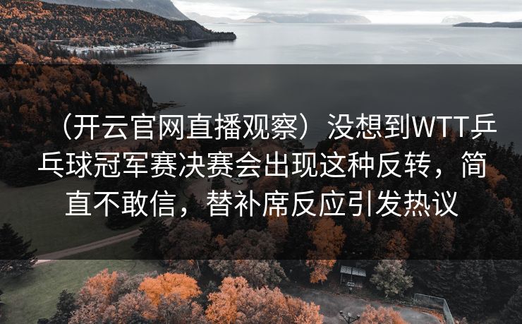 （开云官网直播观察）没想到WTT乒乓球冠军赛决赛会出现这种反转，简直不敢信，替补席反应引发热议