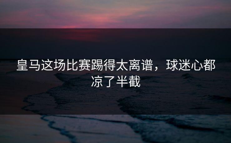 皇马这场比赛踢得太离谱，球迷心都凉了半截
