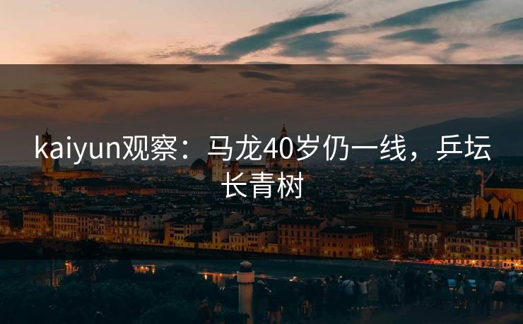 kaiyun观察：马龙40岁仍一线，乒坛长青树