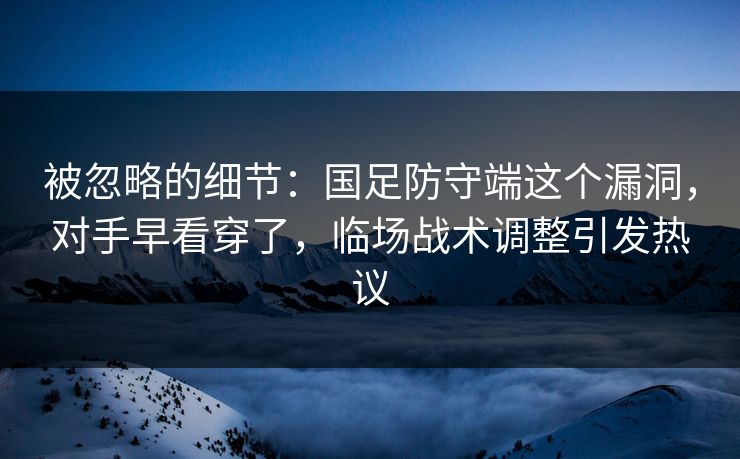 被忽略的细节:国足防守端这个漏洞,对手早看穿了,临场战术调整引发热议