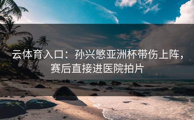 云体育入口:孙兴慜亚洲杯带伤上阵,赛后直接进医院拍片
