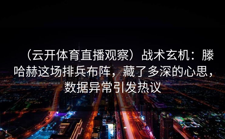 (云开体育直播观察)战术玄机:滕哈赫这场排兵布阵,藏了多深的心思,数据异常引发热议