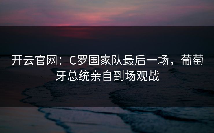 开云官网:C罗国家队最后一场,葡萄牙总统亲自到场观战