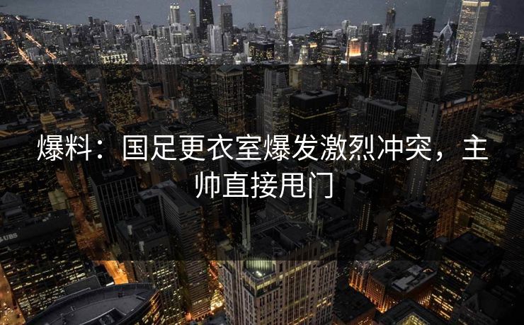 爆料：国足更衣室爆发激烈冲突，主帅直接甩门  第1张