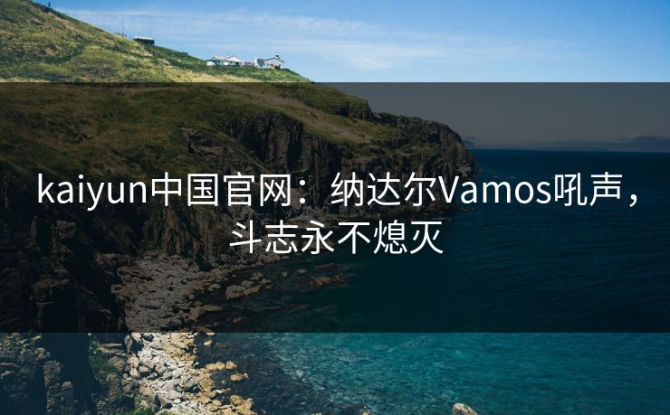 kaiyun中国官网:纳达尔Vamos吼声,斗志永不熄灭