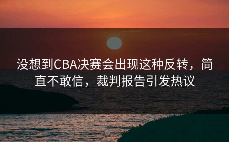 没想到CBA决赛会出现这种反转,简直不敢信,裁判报告引发热议