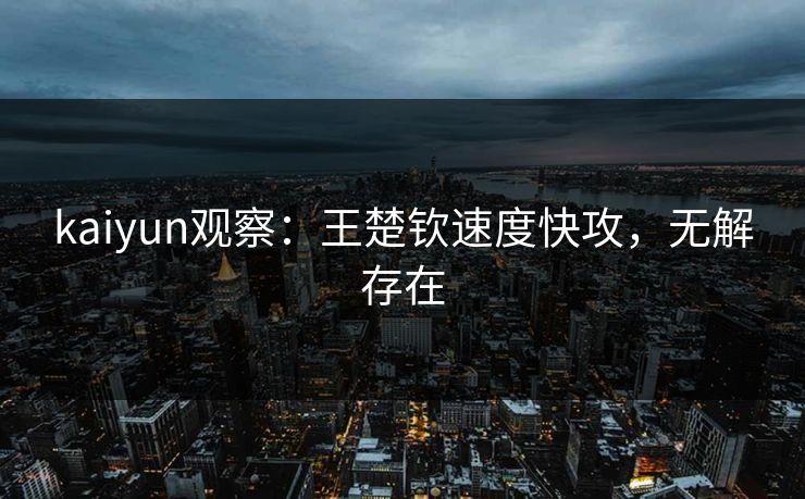 kaiyun观察：王楚钦速度快攻，无解存在