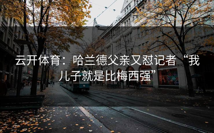 云开体育:哈兰德父亲又怼记者“我儿子就是比梅西强”