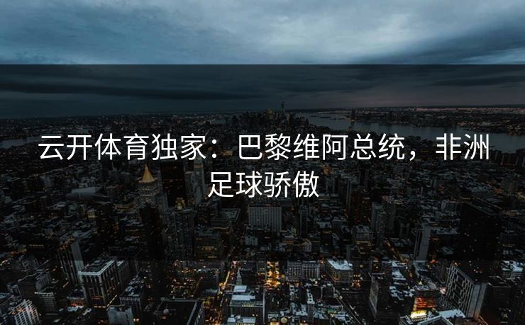 云开体育独家：巴黎维阿总统，非洲足球骄傲  第1张