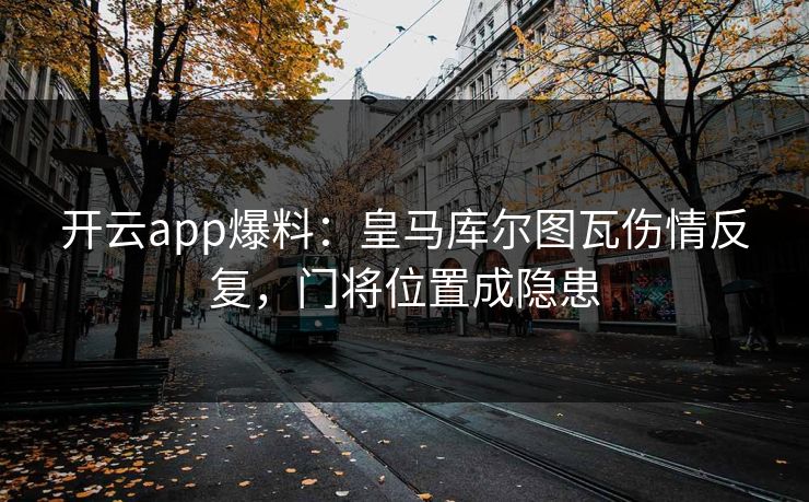 开云app爆料：皇马库尔图瓦伤情反复，门将位置成隐患