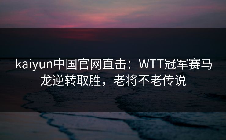 kaiyun中国官网直击：WTT冠军赛马龙逆转取胜，老将不老传说