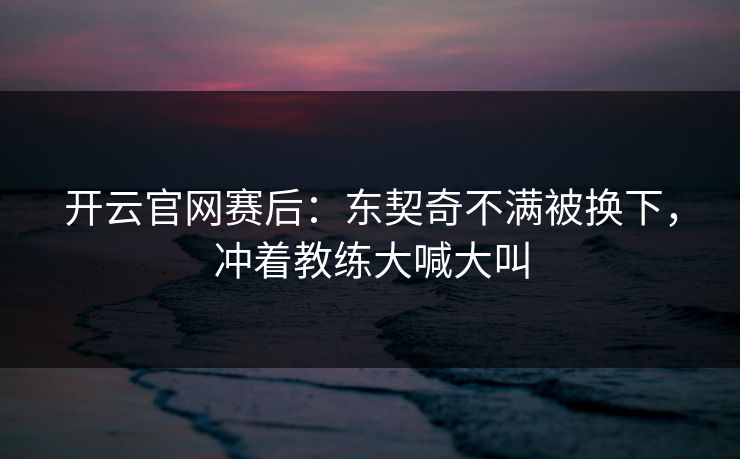 开云官网赛后:东契奇不满被换下,冲着教练大喊大叫