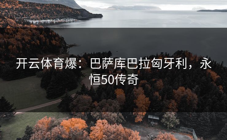 开云体育爆:巴萨库巴拉匈牙利,永恒50传奇