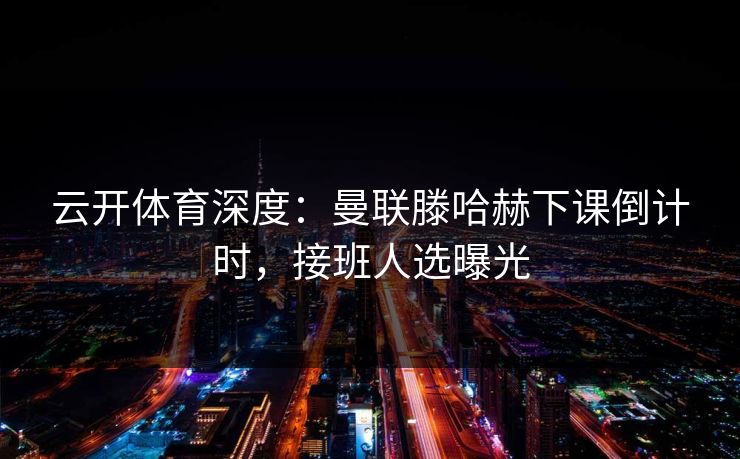 云开体育深度:曼联滕哈赫下课倒计时,接班人选曝光