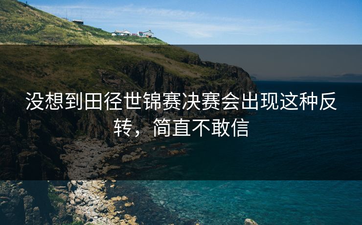 没想到田径世锦赛决赛会出现这种反转,简直不敢信