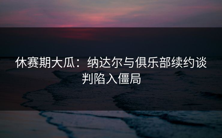 休赛期大瓜：纳达尔与俱乐部续约谈判陷入僵局