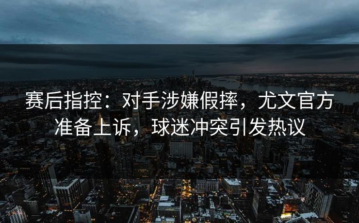 赛后指控：对手涉嫌假摔，尤文官方准备上诉，球迷冲突引发热议