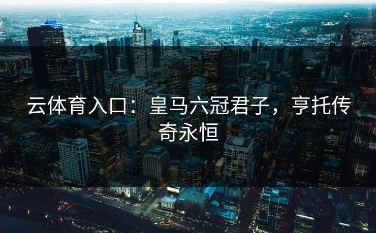 云体育入口:皇马六冠君子,亨托传奇永恒