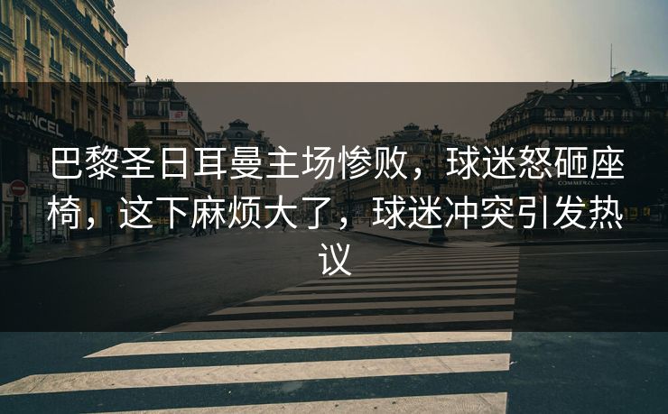 巴黎圣日耳曼主场惨败,球迷怒砸座椅,这下麻烦大了,球迷冲突引发热议
