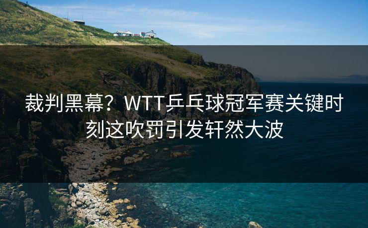 裁判黑幕?WTT乒乓球冠军赛关键时刻这吹罚引发轩然大波